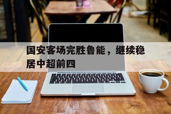 国安客场完胜鲁能，继续稳居中超前四